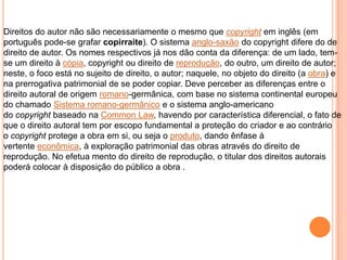 Direitos do autor não são necessariamente o mesmo que copyright em inglês (em
português pode-se grafar copirraite). O sistema anglo-saxão do copyright difere do de
direito de autor. Os nomes respectivos já nos dão conta da diferença: de um lado, tem-
se um direito à cópia, copyright ou direito de reprodução, do outro, um direito de autor;
neste, o foco está no sujeito de direito, o autor; naquele, no objeto do direito (a obra) e
na prerrogativa patrimonial de se poder copiar. Deve perceber as diferenças entre o
direito autoral de origem romano-germânica, com base no sistema continental europeu
do chamado Sistema romano-germânico e o sistema anglo-americano
do copyright baseado na Common Law, havendo por característica diferencial, o fato de
que o direito autoral tem por escopo fundamental a proteção do criador e ao contrário
o copyright protege a obra em si, ou seja o produto, dando ênfase à
vertente econômica, à exploração patrimonial das obras através do direito de
reprodução. No efetua mento do direito de reprodução, o titular dos direitos autorais
poderá colocar à disposição do público a obra .
 