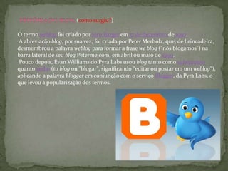 O termo weblog foi criado por Jorn Barger em 17 de dezembro de 1997.
A abreviação blog, por sua vez, foi criada por Peter Merholz, que, de brincadeira,
desmembrou a palavra weblog para formar a frase we blog ("nós blogamos") na
barra lateral de seu blog Peterme.com, em abril ou maio de 1999.
Pouco depois, Evan Williams do Pyra Labs usou blog tanto como substantivo
quanto verbo (to blog ou "blogar", significando "editar ou postar em um weblog"),
aplicando a palavra blogger em conjunção com o serviço Blogger, da Pyra Labs, o
que levou à popularização dos termos.
(como surgiu?)
 