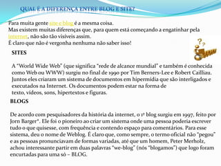 Para muita gente site e blog é a mesma coisa.
Mas existem muitas diferenças que, para quem está começando a engatinhar pela
internet, não são tão visíveis assim.
É claro que não é vergonha nenhuma não saber isso!
SITES
A “World Wide Web” (que significa “rede de alcance mundial” e também é conhecida
como Web ou WWW) surgiu no final de 1990 por Tim Berners-Lee e Robert Cailliau.
Juntos eles criaram um sistema de documentos em hipermídia que são interligados e
executados na Internet. Os documentos podem estar na forma de
texto, vídeos, sons, hipertextos e figuras.
BLOGS
De acordo com pesquisadores da história da internet, o 1º blog surgiu em 1997, feito por
Jorn Barger*. Ele foi o pioneiro ao criar um sistema onde uma pessoa poderia escrever
tudo o que quisesse, com frequência e contendo espaço para comentários. Para esse
sistema, deu o nome de Weblog. É claro que, como sempre, o termo oficial não “pegou”
e as pessoas pronunciavam de formas variadas, até que um homem, Peter Merholz,
achou interessante partir em duas palavras “we-blog” (nós “blogamos”) que logo foram
encurtadas para uma só – BLOG.
 