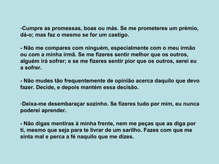 -Cumpre as promessas, boas ou más. Se me prometeres um prémio,
dá-o; mas faz o mesmo se for um castigo.
- Não me compares com ninguém, especialmente com o meu irmão
ou com a minha irmã. Se me fizeres sentir melhor que os outros,
alguém irá sofrer; e se me fizeres sentir pior que os outros, serei eu
a sofrer.
- Não mudes tão frequentemente de opinião acerca daquilo que devo
fazer. Decide, e depois mantém essa decisão.
-Deixa-me desembaraçar sozinho. Se fizeres tudo por mim, eu nunca
poderei aprender.
- Não digas mentiras à minha frente, nem me peças que as diga por
ti, mesmo que seja para te livrar de um sarilho. Fazes com que me
sinta mal e perca a fé naquilo que me dizes.
 