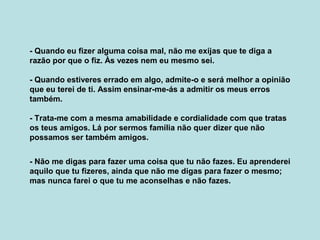 - Quando eu fizer alguma coisa mal, não me exijas que te diga a
razão por que o fiz. Às vezes nem eu mesmo sei.
- Quando estiveres errado em algo, admite-o e será melhor a opinião
que eu terei de ti. Assim ensinar-me-ás a admitir os meus erros
também.
- Trata-me com a mesma amabilidade e cordialidade com que tratas
os teus amigos. Lá por sermos família não quer dizer que não
possamos ser também amigos.
- Não me digas para fazer uma coisa que tu não fazes. Eu aprenderei
aquilo que tu fizeres, ainda que não me digas para fazer o mesmo;
mas nunca farei o que tu me aconselhas e não fazes.
 