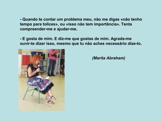 - Quando te contar um problema meu, não me digas «não tenho
tempo para tolices», ou «isso não tem importância». Tenta
compreender-me e ajudar-me.
- E gosta de mim. E diz-me que gostas de mim. Agrada-me
ouvir-te dizer isso, mesmo que tu não aches necessário dize-lo.
(Marita Abraham)
 