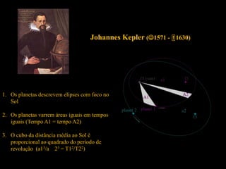Johannes Kepler (1571 - 1630)
1. Os planetas descrevem elipses com foco no
Sol
2. Os planetas varrem áreas iguais em tempos
iguais (Tempo A1 = tempo A2)
3. O cubo da distância média ao Sol é
proporcional ao quadrado do período de
revolução (a13/a 23 = T12/T22)
 