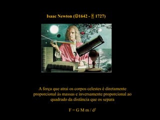 Isaac Newton (1642 -  1727)
A força que atrai os corpos celestes é diretamente
proporcional às massas e inversamente proporcional ao
quadrado da distância que os separa
F = G M m / d2
 