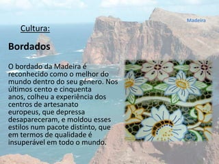 Cultura:
Bordados
O bordado da Madeira é
reconhecido como o melhor do
mundo dentro do seu género. Nos
últimos cento e cinquenta
anos, colheu a experiência dos
centros de artesanato
europeus, que depressa
desapareceram, e moldou esses
estilos num pacote distinto, que
em termos de qualidade é
insuperável em todo o mundo.
Madeira
 