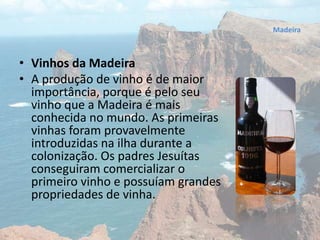 • Vinhos da Madeira
• A produção de vinho é de maior
importância, porque é pelo seu
vinho que a Madeira é mais
conhecida no mundo. As primeiras
vinhas foram provavelmente
introduzidas na ilha durante a
colonização. Os padres Jesuítas
conseguiram comercializar o
primeiro vinho e possuíam grandes
propriedades de vinha.
Madeira
 