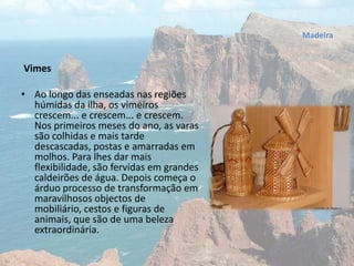 Vimes
• Ao longo das enseadas nas regiões
húmidas da ilha, os vimeiros
crescem... e crescem... e crescem.
Nos primeiros meses do ano, as varas
são colhidas e mais tarde
descascadas, postas e amarradas em
molhos. Para lhes dar mais
flexibilidade, são fervidas em grandes
caldeirões de água. Depois começa o
árduo processo de transformação em
maravilhosos objectos de
mobiliário, cestos e figuras de
animais, que são de uma beleza
extraordinária.
Madeira
 