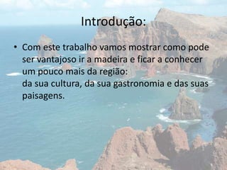 Introdução:
• Com este trabalho vamos mostrar como pode
ser vantajoso ir a madeira e ficar a conhecer
um pouco mais da região:
da sua cultura, da sua gastronomia e das suas
paisagens.
 