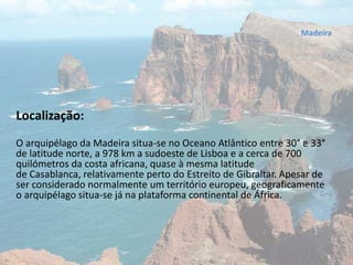 Madeira
Localização:
O arquipélago da Madeira situa-se no Oceano Atlântico entre 30° e 33°
de latitude norte, a 978 km a sudoeste de Lisboa e a cerca de 700
quilómetros da costa africana, quase à mesma latitude
de Casablanca, relativamente perto do Estreito de Gibraltar. Apesar de
ser considerado normalmente um território europeu, geograficamente
o arquipélago situa-se já na plataforma continental de África.
 