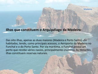 Ilhas que constituem o Arquipélago da Madeira:
Das oito ilhas, apenas as duas maiores (Madeira e Porto Santo) são
habitadas, tendo, como principais acessos, o Aeroporto da Madeira no
Funchal e o do Porto Santo. Por via marítima, o Funchal possui um
porto que recebe vários navios, principalmente cruzeiros. As restantes
ilhas constituem reservas naturais.
Madeira
 