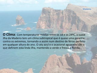O Clima: Com temperaturas médias entre os 18 e os 24ºC, a suave
Ilha da Madeira tem um clima subtropical que é quase uma garantia
contra os extremos, tornando-a assim num destino de férias perfeito
em qualquer altura do ano. O céu azul e o ocasional aguaceiro são o
que definem esta linda ilha, mantendo-a verde e fresca e florida.
Madeira
 