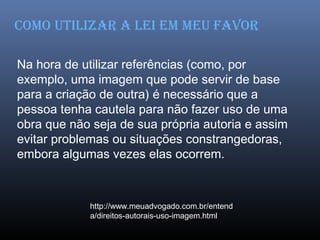 Na hora de utilizar referências (como, por
exemplo, uma imagem que pode servir de base
para a criação de outra) é necessário que a
pessoa tenha cautela para não fazer uso de uma
obra que não seja de sua própria autoria e assim
evitar problemas ou situações constrangedoras,
embora algumas vezes elas ocorrem.
http://www.meuadvogado.com.br/entend
a/direitos-autorais-uso-imagem.html
como utILIzAr A LEI Em mEu fAvor
 