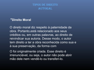 O direito moral diz respeito à paternidade da
obra. Portanto,está relacionado aos seus
créditos ou, em outras palavras, ao direito de
reivindicar sua autoria. Desse modo, o autor
tem direito a ter a obra reconhecida como sua e
à sua preservação, da forma com
O foi originalmente criada. Esse direito é
irrenunciável, ou seja, o autor não pode abrir
mão dele nem vendê-lo ou transferi-lo.
TIPOS DE DIREITO
AUTORAL
*Direito Moral
 