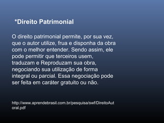 O direito patrimonial permite, por sua vez,
que o autor utilize, frua e disponha da obra
com o melhor entender. Sendo assim, ele
pode permitir que terceiros usem,
traduzam e Reproduzam sua obra,
negociando sua utilização de forma
integral ou parcial. Essa negociação pode
ser feita em caráter gratuito ou não.
http://www.aprendebrasil.com.br/pesquisa/swf/DireitoAut
oral.pdf
*Direito Patrimonial
 
