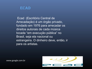 Ecad (Escritório Central de
Arrecadação) é um órgão privado,
fundado em 1976 para arrecadar os
direitos autorais de cada música
tocada “em execução pública” no
Brasil, seja ela nacional ou
estrangeira. O dinheiro deve, então, ir
para os artistas.
EcAD
www.google.com.br
 