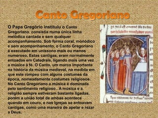 O Papa Gregório instituiu o Canto
Gregoriano, consistia numa única linha
melódica cantada e sem qualquer
acompanhamento. Sob forma coral, monódico
e sem acompanhamento, o Canto Gregoriano
é executado em uníssono mais ou menos
numeroso. Estas cantigas, eram normalmente
entoadas em Catedrais, ligando mais uma vez
a música à fé. O Canto, um marco importante
na história da música medieval, na medida em
que este rompeu com alguns costumes da
época, nomeadamente costumes religiosos.
No Canto Gregoriano a música é dominada
pelo sentimento religioso . A música e a
religião sempre estiveram bastante ligadas,
porém a união total de ambas acontece
quando em couro, e nas Igrejas se entoavam
cantigas, como uma maneira de apelar e rezar
a Deus.
 