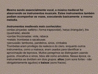 Mesmo sendo essencialmente vocal, a música medieval foi
absorvendo os instrumentos musicais. Estes instrumentos também
podiam acompanhar as vozes, executando basicamente a mesma
melodia.
Instrumentos medievais mais conhecidos:
cordas pinçadas: saltério ( forma trapezoidal), harpa (triangular), lira
(quadrada), alaúde
•cordas friccionadas: viola, rabeca
•metais: trombetas e sacabuxas
•percussão: tambores, pandeiros, sinos, címbalos
Trombetas eram privilégio da realeza e do clero, enquanto outros
instrumentos, como a matraca, eram usados para identificar a
aproximação de leprosos. Muitos peregrinos se distinguiam usando
guizos, chocalhos e sinos, tidos até como amuletos. Nessa época, os
instrumentos se dividiam em dois grupos: altos (com sons fortes - não
obrigatoriamente agudos) e baixos (sons fracos).
 