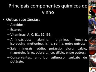 • Outras substâncias:
– Aldeídos;
– Ésteres;
– Vitaminas: A, C, B1, B2, B6;
– Aminoácidos: alanina, arginina, leucina,
isoleucina, metionina, lisina, serina, entre outros;
– Sais minerais: sódio, potássio, cloro, cálcio,
magnésio, ferro, cobre, zinco, silício, entre outros;
– Conservantes: anidrido sulfuroso, sorbato de
potássio.
Principais componentes químicos do
vinho
 