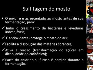 Sulfitagem do mosto
 O enxofre é acrescentado ao mosto antes de sua
fermentação, para:
 Inibir o crescimento de bactérias e leveduras
indesejáveis;
 É antioxidante (protege o mosto do ar);
Facilita a dissolução das matérias corantes;
Ativa a reação (transformação do açúcar em
álcool anidrido carbônico);
Parte do anidrido sulfuroso é perdida durante a
fermentação.
 