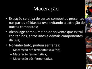 Maceração
• Extração seletiva de certos compostos presentes
nas partes sólidas da uva, evitando a extração de
outros compostos;
• Álcool age como um tipo de solvente que extrai
cor, taninos, antocianos e demais componentes
da uva;
• No vinho tinto, podem ser feitas:
– Maceração pré-fermentativa a frio;
– Maceração fermentativa;
– Maceração pós-fermentativa.
 