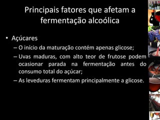 Principais fatores que afetam a
fermentação alcoólica
• Açúcares
– O início da maturação contém apenas glicose;
– Uvas maduras, com alto teor de frutose podem
ocasionar parada na fermentação antes do
consumo total do açúcar;
– As leveduras fermentam principalmente a glicose.
 