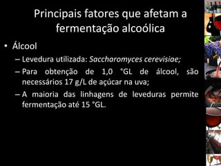 Principais fatores que afetam a
fermentação alcoólica
• Álcool
– Levedura utilizada: Saccharomyces cerevisiae;
– Para obtenção de 1,0 °GL de álcool, são
necessários 17 g/L de açúcar na uva;
– A maioria das linhagens de leveduras permite
fermentação até 15 °GL.
 