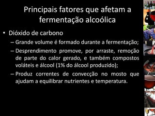 Principais fatores que afetam a
fermentação alcoólica
• Dióxido de carbono
– Grande volume é formado durante a fermentação;
– Desprendimento promove, por arraste, remoção
de parte do calor gerado, e também compostos
voláteis e álcool (1% do álcool produzido);
– Produz correntes de convecção no mosto que
ajudam a equilibrar nutrientes e temperatura.
 