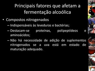 Principais fatores que afetam a
fermentação alcoólica
• Compostos nitrogenados
– Indispensáveis às leveduras e bactérias;
– Destacam-se proteínas, polipeptídeos e
aminoácidos;
– Não há necessidade de adição de suplementos
nitrogenados se a uva está em estado de
maturação adequado.
 