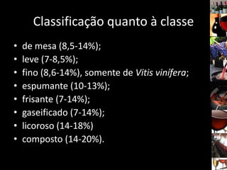 Classificação quanto à classe
• de mesa (8,5-14%);
• leve (7-8,5%);
• fino (8,6-14%), somente de Vitis vinífera;
• espumante (10-13%);
• frisante (7-14%);
• gaseificado (7-14%);
• licoroso (14-18%)
• composto (14-20%).
 