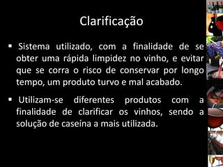 Clarificação
 Sistema utilizado, com a finalidade de se
obter uma rápida limpidez no vinho, e evitar
que se corra o risco de conservar por longo
tempo, um produto turvo e mal acabado.
 Utilizam-se diferentes produtos com a
finalidade de clarificar os vinhos, sendo a
solução de caseína a mais utilizada.
 