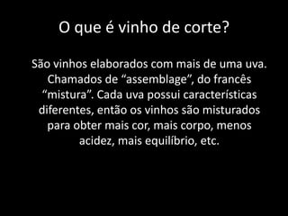 O que é vinho de corte?
São vinhos elaborados com mais de uma uva.
Chamados de “assemblage”, do francês
“mistura”. Cada uva possui características
diferentes, então os vinhos são misturados
para obter mais cor, mais corpo, menos
acidez, mais equilíbrio, etc.
 
