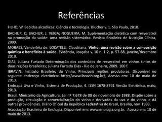 Referências
FILHO, W. Bebidas alcoólicas: Ciência e tecnologia. Blucher v. 1. São Paulo, 2010.
BACHUR, C; BACHUR, J; VEIGA; NOGUEIRA, M. Suplementação dietética com resveratrol
na promoção da saúde: uma revisão sistemática. Revista Brasileira de Nutrição Clínica,
2009.
MORAES, Vanderléia de; LOCATELLI, Claudriana. Vinho: uma revisão sobre a composição
química e benefícios à saúde. Evidência, Joaçaba v. 10 n. 1-2, p. 57-68, janeiro/dezembro
2010.
DIAS, Juliana Furtado Determinação dos conteúdos de resveratrol em vinhos tintos de
duas regiões brasileiras; Juliana Furtado Dias - Rio de Janeiro, 2009. 100 f.
IBRAVIN: Instituto Brasileiro do Vinho, Principais regiões produtoras. Disponível no
seguinte endereço eletrônico: http://www.ibravin.org.br/, Acesso em: 10 de maio de
2013.
Embrapa Uva e Vinho, Sistema de Produção, 4. ISSN 1678-8761 Versão Eletrônica, maio,
2013.
Brasil. Ministério da Agricultura. Lei nº 7.678 de 08 de novembro de 1988. Dispõe sobre a
produção, circulação e comercialização do vinho e derivados da uva e do vinho, e dá
outras providências. Diário Oficial da República Federativa do Brasil, Brasília, nov. 1988.
Associação Brasileira de Enologia. Disponível em: www.enologia.org.br. Acesso em: 10 de
maio de 2013.
 