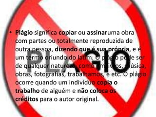 • Plágio significa copiar ou assinaruma obra
com partes ou totalmente reproduzida de
outra pessoa, dizendo que é sua própria, e é
um termo oriundo do latim. O plágio pode ser
de qualquer natureza, como em livros, música,
obras, fotografias, trabalhamos, e etc. O plágio
ocorre quando um indivíduo copia o
trabalho de alguém e não coloca os
créditos para o autor original.
 