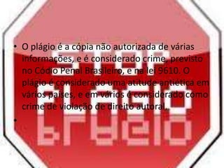 • O plágio é a cópia não autorizada de várias
informações, e é considerado crime, previsto
no Códio Penal Brasileiro, e na lei 9610. O
plágio é considerado uma atitude antiética em
vários países, e em vários é considerado como
crime de violação de direito autoral.
•
 