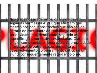 • Nos trabalhos acadêmicos, os alunos devem
seguir as normas da ABNT, que afirmam que
mesmo nos pequenos trechos que não são da
autoria do executante do trabalho, o autor deve
ser devidamente identificado, segundo as
especificações normativas estipuladas. O ato do
plágio, como consiste numa cópia da propriedade
intelectual de outra pessoa, prejudica o
desenvolvimento do pensamento crítico de um
aluno, consequentemente retardando o seu
aprendizado
 