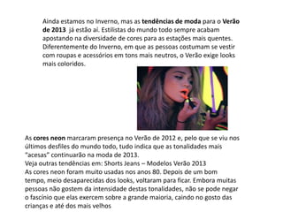 Ainda estamos no Inverno, mas as tendências de moda para o Verão
de 2013 já estão aí. Estilistas do mundo todo sempre acabam
apostando na diversidade de cores para as estações mais quentes.
Diferentemente do Inverno, em que as pessoas costumam se vestir
com roupas e acessórios em tons mais neutros, o Verão exige looks
mais coloridos.
As cores neon marcaram presença no Verão de 2012 e, pelo que se viu nos
últimos desfiles do mundo todo, tudo indica que as tonalidades mais
“acesas” continuarão na moda de 2013.
Veja outras tendências em: Shorts Jeans – Modelos Verão 2013
As cores neon foram muito usadas nos anos 80. Depois de um bom
tempo, meio desaparecidas dos looks, voltaram para ficar. Embora muitas
pessoas não gostem da intensidade destas tonalidades, não se pode negar
o fascínio que elas exercem sobre a grande maioria, caindo no gosto das
crianças e até dos mais velhos
 