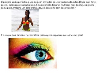 O próximo Verão permitirá o uso do neon em todos os setores da moda. A tendência mais forte,
porém, está nas cores dos biquínis. E isso promete deixar as mulheres mais bonitas, na piscina
ou na praia. Imagine um belo bronzeado, em contraste com as cores neon?
E o neon estará também nos esmaltes, maquiagens, sapatos e acessórios em geral.
 