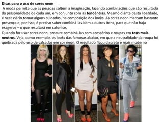 Dicas para o uso de cores neon
A moda permite que as pessoas soltem a imaginação, fazendo combinações que são resultado
da personalidade de cada um, em conjunto com as tendências. Mesmo diante desta liberdade,
é necessário tomar alguns cuidados, na composição dos looks. As cores neon marcam bastante
presença e, por isso, é preciso saber combiná-las bem a outros itens, para que não haja
exageros – o que resultará em cafonice.
Quando for usar cores neon, procure combiná-las com acessórios e roupas em tons mais
neutros. Veja, como exemplo, os looks das famosas abaixo, em que a neutralidade da roupa foi
quebrada pelo uso de calçados em cor neon. O resultado ficou discreto e mais moderno
 