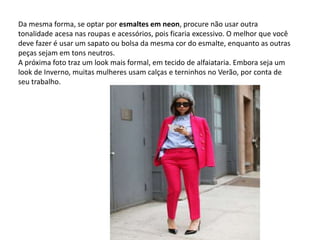 Da mesma forma, se optar por esmaltes em neon, procure não usar outra
tonalidade acesa nas roupas e acessórios, pois ficaria excessivo. O melhor que você
deve fazer é usar um sapato ou bolsa da mesma cor do esmalte, enquanto as outras
peças sejam em tons neutros.
A próxima foto traz um look mais formal, em tecido de alfaiataria. Embora seja um
look de Inverno, muitas mulheres usam calças e terninhos no Verão, por conta de
seu trabalho.
 