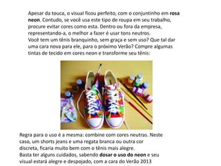 Apesar da touca, o visual ficou perfeito, com o conjuntinho em rosa
neon. Contudo, se você usa este tipo de roupa em seu trabalho,
procure evitar cores como esta. Dentro ou fora da empresa,
representando-a, o melhor a fazer é usar tons neutros.
Você tem um tênis branquinho, sem graça e sem uso? Que tal dar
uma cara nova para ele, para o próximo Verão? Compre algumas
tintas de tecido em cores neon e transforme seu tênis:
Regra para o uso é a mesma: combine com cores neutras. Neste
caso, um shorts jeans e uma regata branca ou outra cor
discreta, ficaria muito bem com o tênis mais alegre.
Basta ter alguns cuidados, sabendo dosar o uso do neon e seu
visual estará alegre e despojado, com a cara do Verão 2013
 