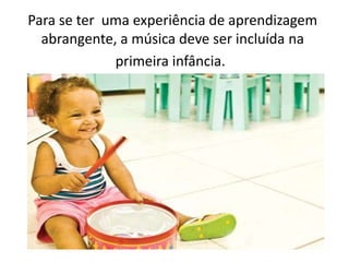 Para se ter uma experiência de aprendizagem
abrangente, a música deve ser incluída na
primeira infância.
 