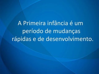 A Primeira infância é um
período de mudanças
rápidas e de desenvolvimento.
 
