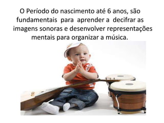 O Período do nascimento até 6 anos, são
fundamentais para aprender a decifrar as
imagens sonoras e desenvolver representações
mentais para organizar a música.
 