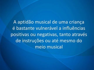 A aptidão musical de uma criança
é bastante vulnerável a influências
positivas ou negativas, tanto através
de instruções ou até mesmo do
meio musical
 