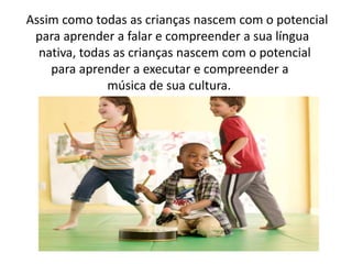 Assim como todas as crianças nascem com o potencial
para aprender a falar e compreender a sua língua
nativa, todas as crianças nascem com o potencial
para aprender a executar e compreender a
música de sua cultura.
 