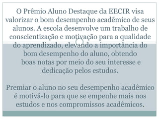 O Prêmio Aluno Destaque da EECIR visa
valorizar o bom desempenho acadêmico de seus
alunos. A escola desenvolve um trabalho de
conscientização e motivação para a qualidade
do aprendizado, elevando a importância do
bom desempenho do aluno, obtendo
boas notas por meio do seu interesse e
dedicação pelos estudos.
Premiar o aluno no seu desempenho acadêmico
é motivá-lo para que se empenhe mais nos
estudos e nos compromissos acadêmicos.
 