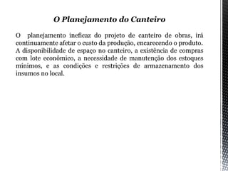 O Planejamento do Canteiro
O planejamento ineficaz do projeto de canteiro de obras, irá
continuamente afetar o custo da produção, encarecendo o produto.
A disponibilidade de espaço no canteiro, a existência de compras
com lote econômico, a necessidade de manutenção dos estoques
mínimos, e as condições e restrições de armazenamento dos
insumos no local.
 