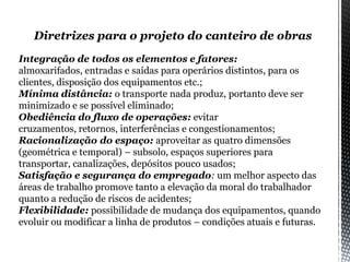 Diretrizes para o projeto do canteiro de obras
Integração de todos os elementos e fatores:
almoxarifados, entradas e saídas para operários distintos, para os
clientes, disposição dos equipamentos etc.;
Mínima distância: o transporte nada produz, portanto deve ser
minimizado e se possível eliminado;
Obediência do fluxo de operações: evitar
cruzamentos, retornos, interferências e congestionamentos;
Racionalização do espaço: aproveitar as quatro dimensões
(geométrica e temporal) – subsolo, espaços superiores para
transportar, canalizações, depósitos pouco usados;
Satisfação e segurança do empregado: um melhor aspecto das
áreas de trabalho promove tanto a elevação da moral do trabalhador
quanto a redução de riscos de acidentes;
Flexibilidade: possibilidade de mudança dos equipamentos, quando
evoluir ou modificar a linha de produtos – condições atuais e futuras.
 