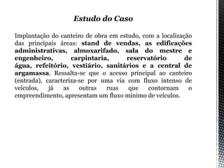 Estudo do Caso
Implantação do canteiro de obra em estudo, com a localização
das principais áreas: stand de vendas, as edificações
administrativas, almoxarifado, sala do mestre e
engenheiro, carpintaria, reservatório de
água, refeitório, vestiário, sanitários e a central de
argamassa. Ressalta-se que o acesso principal ao canteiro
(entrada), caracteriza-se por uma via com fluxo intenso de
veículos, já as outras ruas que contornam o
empreendimento, apresentam um fluxo mínimo de veículos.
 