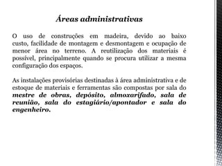 Áreas administrativas
O uso de construções em madeira, devido ao baixo
custo, facilidade de montagem e desmontagem e ocupação de
menor área no terreno. A reutilização dos materiais é
possível, principalmente quando se procura utilizar a mesma
configuração dos espaços.
As instalações provisórias destinadas à área administrativa e de
estoque de materiais e ferramentas são compostas por sala do
mestre de obras, depósito, almoxarifado, sala de
reunião, sala do estagiário/apontador e sala do
engenheiro.
 